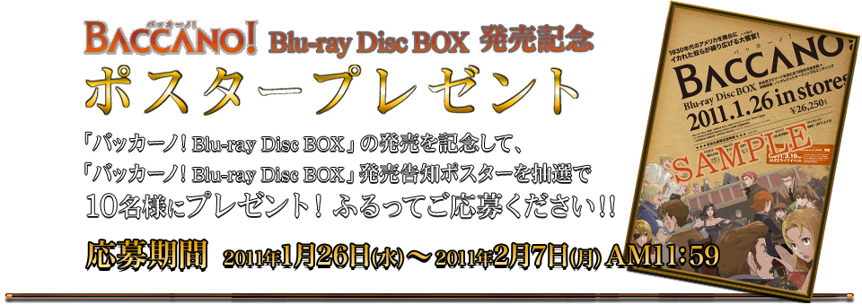 BACCANO! Blu-ray Disc BOX 発売記念ポスタープレゼント 「バッカーノ！ Blu-ray Disc BOX」の発売を記念して、「バッカーノ！ Blu-ray Disc BOX」発売告知ポスターを抽選で10名様にプレゼント！ふるってご応募ください!!応募期間 2011年1月26日(水)～2011年2月7日(月)AM11:59